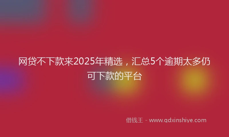 网贷不下款来2025年精选，汇总5个逾期太多仍可下款的平台