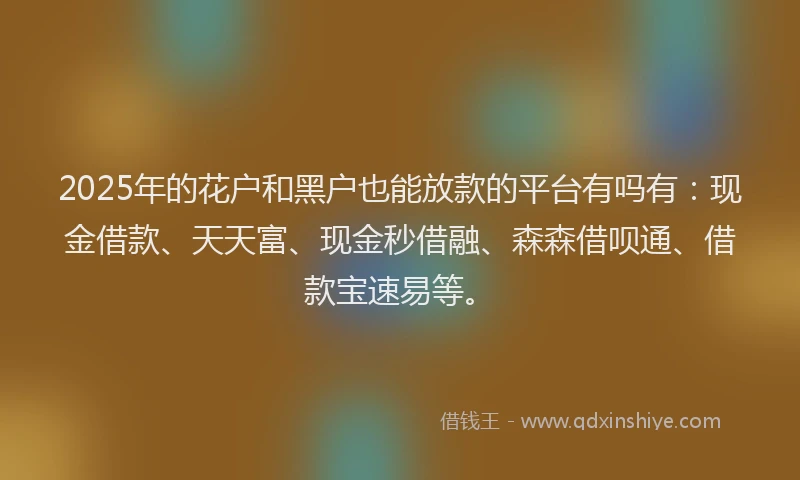 2025年的花户和黑户也能放款的平台有吗有：现金借款、天天富、现金秒借融、森森借呗通、借款宝速易等。