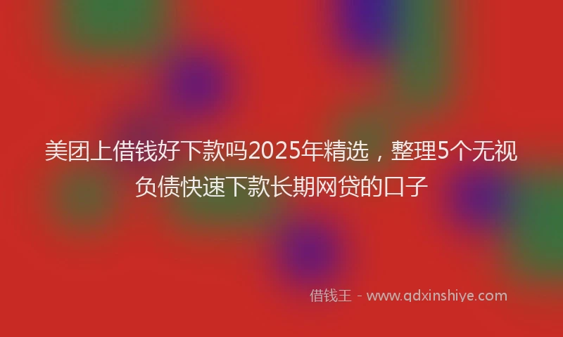 美团上借钱好下款吗2025年精选，整理5个无视负债快速下款长期网贷的口子
