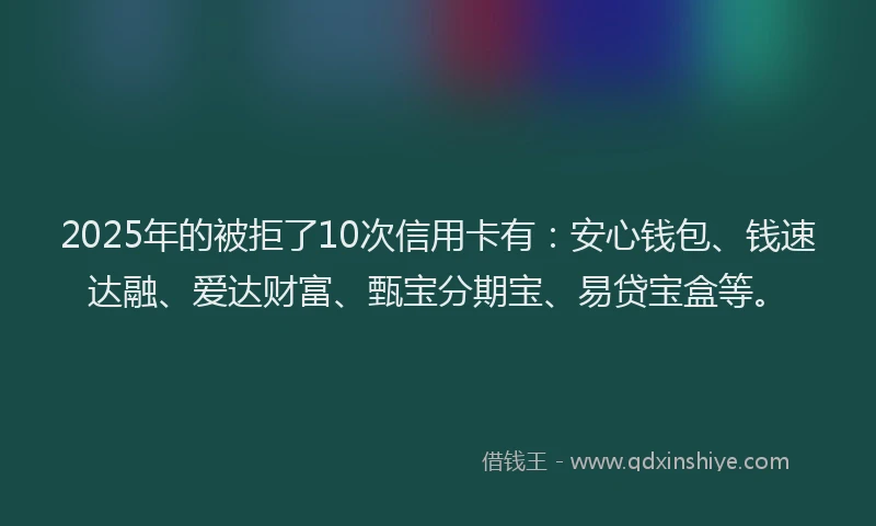 2025年的被拒了10次信用卡有：安心钱包、钱速达融、爱达财富、甄宝分期宝、易贷宝盒等。