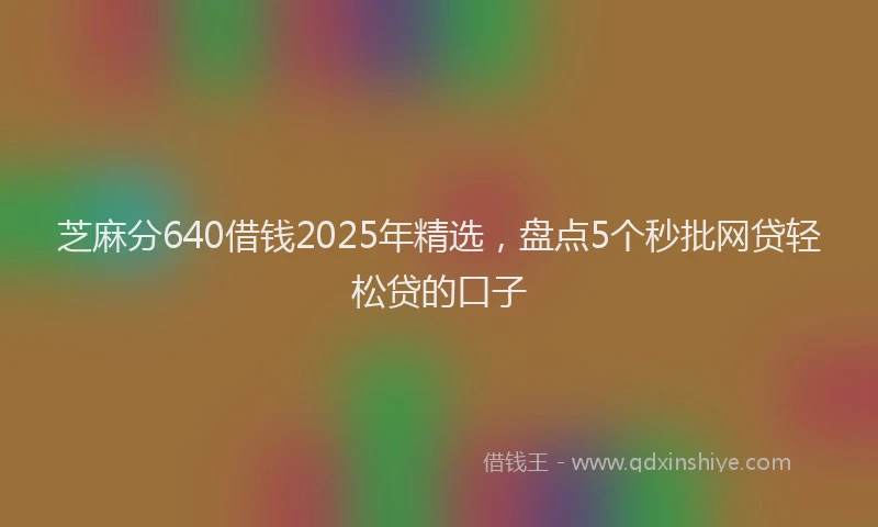 芝麻分640借钱2025年精选，盘点5个秒批网贷轻松贷的口子
