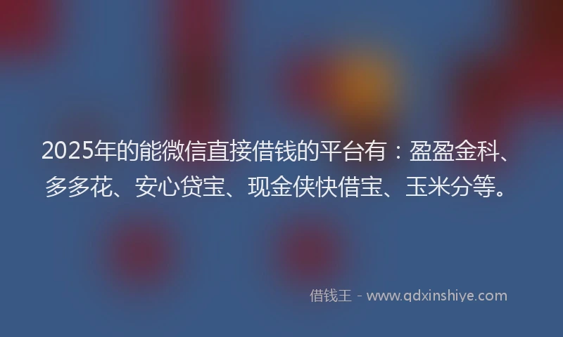 2025年的能微信直接借钱的平台有：盈盈金科、多多花、安心贷宝、现金侠快借宝、玉米分等。