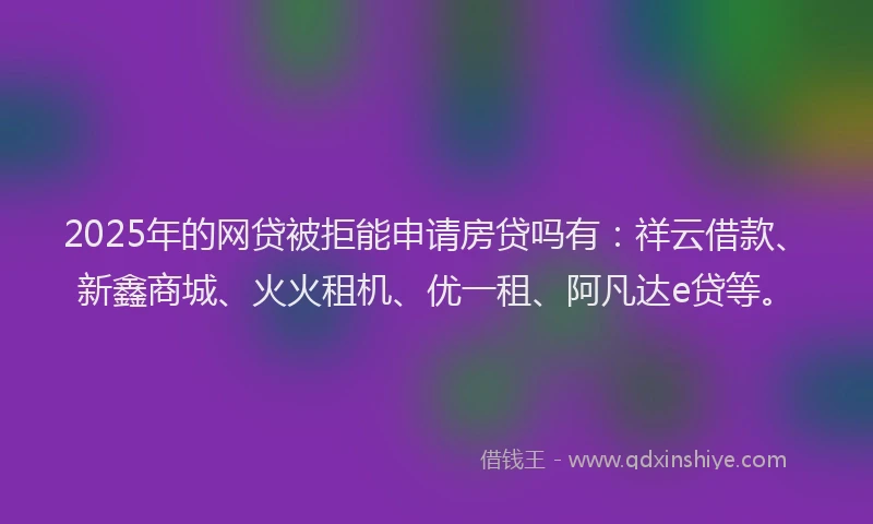 2025年的网贷被拒能申请房贷吗有：祥云借款、新鑫商城、火火租机、优一租、阿凡达e贷等。