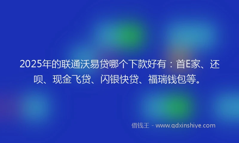 2025年的联通沃易贷哪个下款好有：首E家、还呗、现金飞贷、闪银快贷、福瑞钱包等。