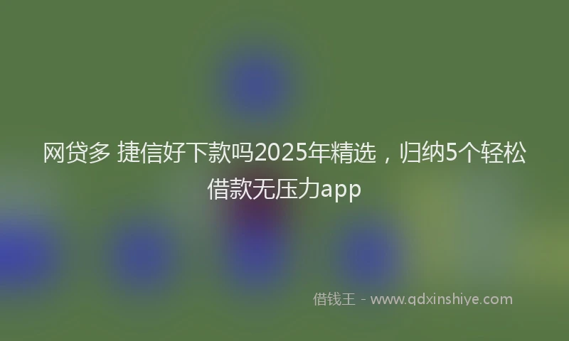 网贷多 捷信好下款吗2025年精选，归纳5个轻松借款无压力app