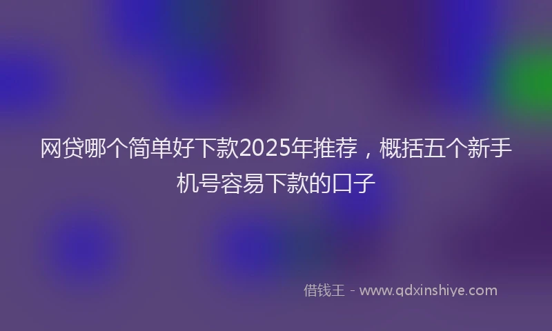 网贷哪个简单好下款2025年推荐，概括五个新手机号容易下款的口子