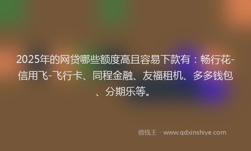 2025年的网贷哪些额度高且容易下款有：畅行花-信用飞-飞行卡、同程金融、友福租机、多多钱包、分期乐等。