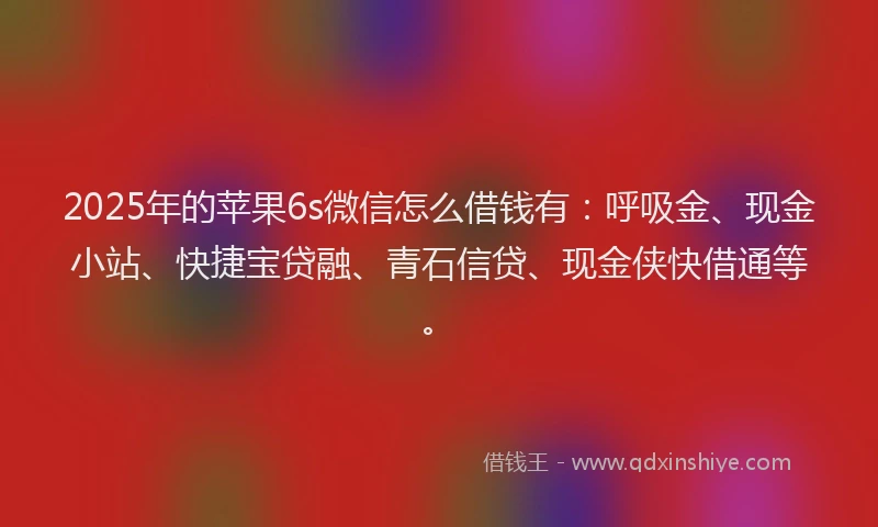 2025年的苹果6s微信怎么借钱有：呼吸金、现金小站、快捷宝贷融、青石信贷、现金侠快借通等。
