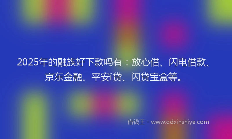 2025年的融族好下款吗有：放心借、闪电借款、京东金融、平安i贷、闪贷宝盒等。