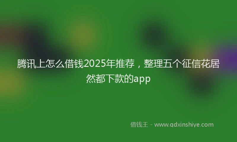 腾讯上怎么借钱2025年推荐，整理五个征信花居然都下款的app