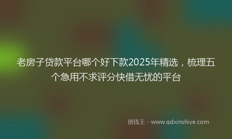 老房子贷款平台哪个好下款2025年精选，梳理五个急用不求评分快借无忧的平台