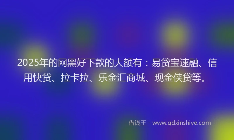 2025年的网黑好下款的大额有：易贷宝速融、信用快贷、拉卡拉、乐金汇商城、现金侠贷等。