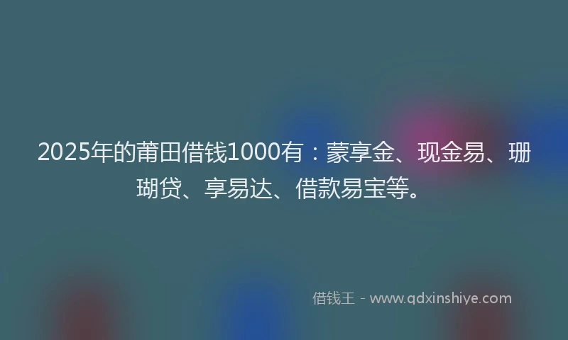 2025年的莆田借钱1000有：蒙享金、现金易、珊瑚贷、享易达、借款易宝等。