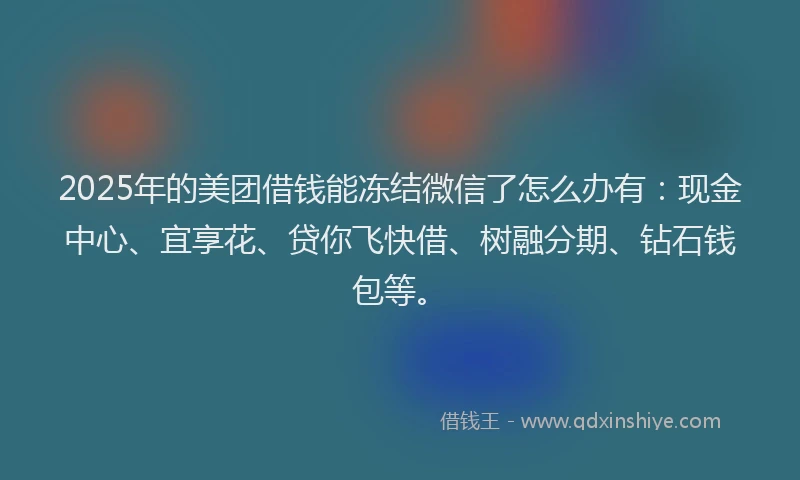 2025年的美团借钱能冻结微信了怎么办有：现金中心、宜享花、贷你飞快借、树融分期、钻石钱包等。