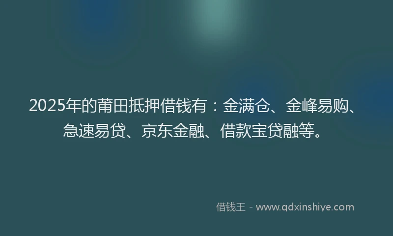 2025年的莆田抵押借钱有：金满仓、金峰易购、急速易贷、京东金融、借款宝贷融等。
