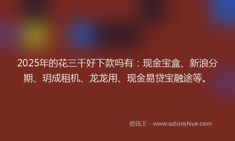 2025年的花三千好下款吗有：现金宝盒、新浪分期、玥成租机、龙龙用、现金易贷宝融途等。