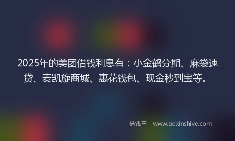 2025年的美团借钱利息有：小金鹤分期、麻袋速贷、麦凯旋商城、惠花钱包、现金秒到宝等。