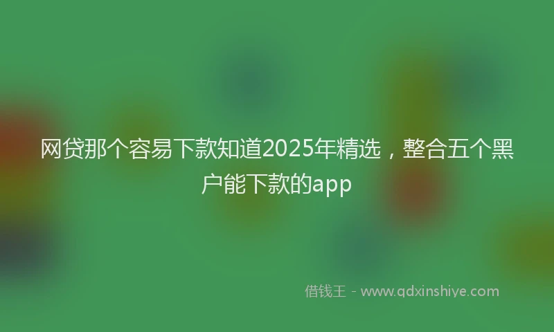 网贷那个容易下款知道2025年精选，整合五个黑户能下款的app