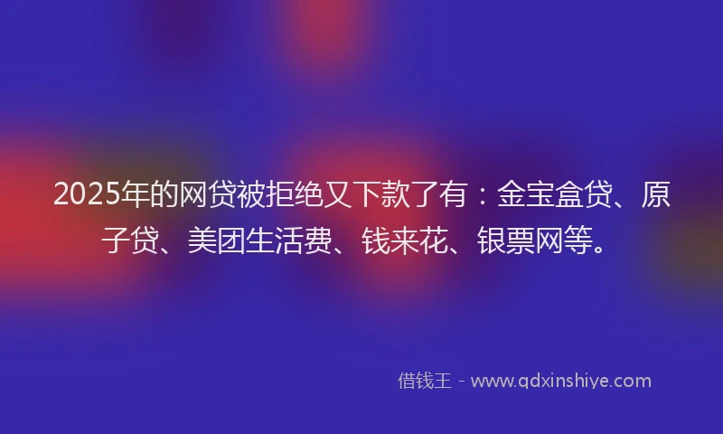 2025年的网贷被拒绝又下款了有：金宝盒贷、原子贷、美团生活费、钱来花、银票网等。