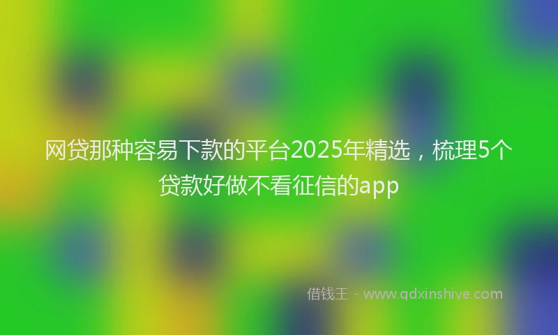 网贷那种容易下款的平台2025年精选，梳理5个贷款好做不看征信的app