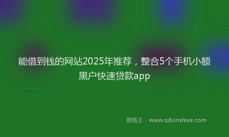 能借到钱的网站2025年推荐，整合5个手机小额黑户快速贷款app