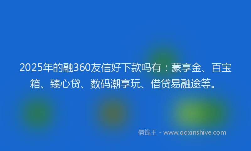 2025年的融360友信好下款吗有：蒙享金、百宝箱、臻心贷、数码潮享玩、借贷易融途等。
