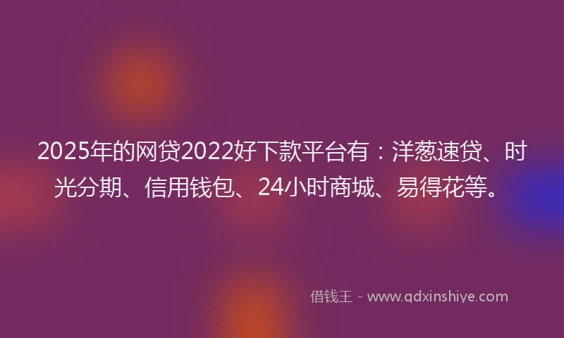 2025年的网贷2022好下款平台有：洋葱速贷、时光分期、信用钱包、24小时商城、易得花等。
