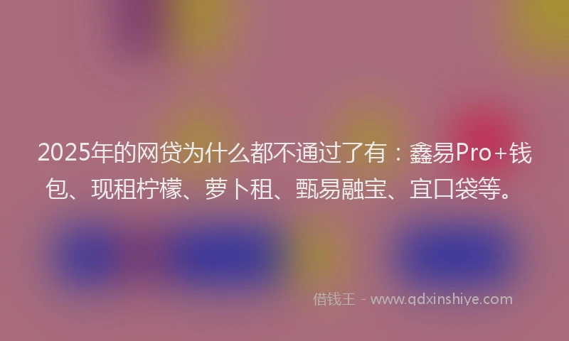 2025年的网贷为什么都不通过了有：鑫易Pro+钱包、现租柠檬、萝卜租、甄易融宝、宜口袋等。