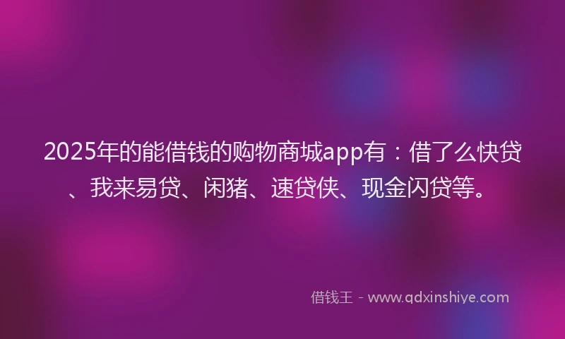 2025年的能借钱的购物商城app有：借了么快贷、我来易贷、闲猪、速贷侠、现金闪贷等。