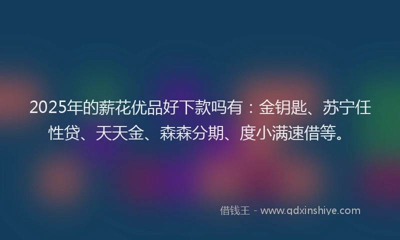 2025年的薪花优品好下款吗有：金钥匙、苏宁任性贷、天天金、森森分期、度小满速借等。