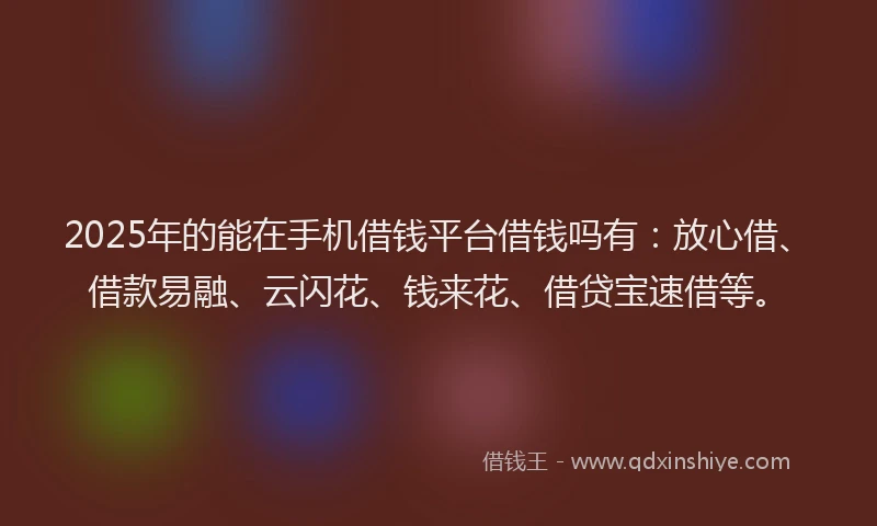 2025年的能在手机借钱平台借钱吗有：放心借、借款易融、云闪花、钱来花、借贷宝速借等。
