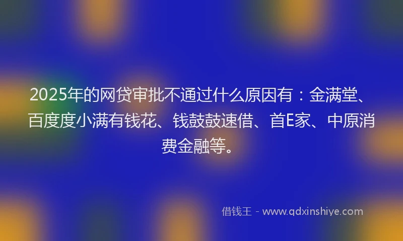 2025年的网贷审批不通过什么原因有：金满堂、百度度小满有钱花、钱鼓鼓速借、首E家、中原消费金融等。