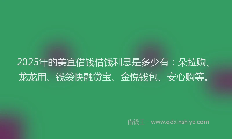 2025年的美宜借钱借钱利息是多少有：朵拉购、龙龙用、钱袋快融贷宝、金悦钱包、安心购等。