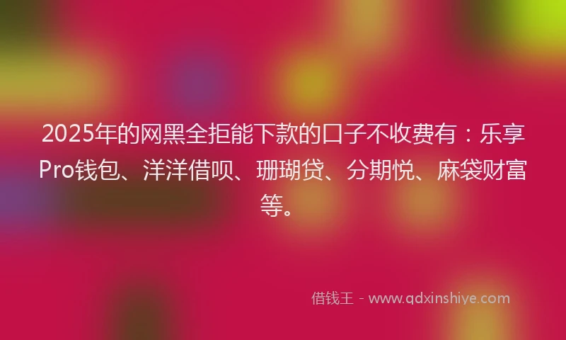 2025年的网黑全拒能下款的口子不收费有：乐享Pro钱包、洋洋借呗、珊瑚贷、分期悦、麻袋财富等。