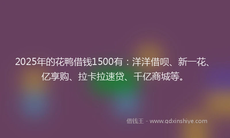 2025年的花鸭借钱1500有：洋洋借呗、新一花、亿享购、拉卡拉速贷、千亿商城等。