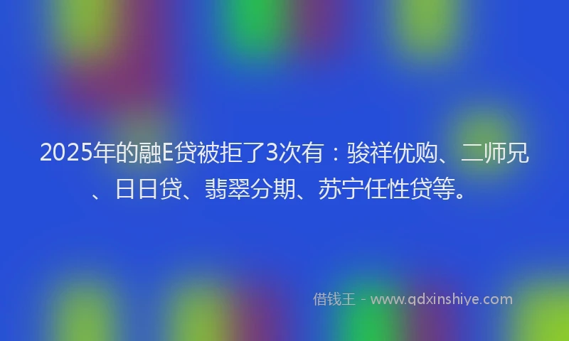 2025年的融E贷被拒了3次有：骏祥优购、二师兄、日日贷、翡翠分期、苏宁任性贷等。