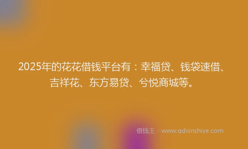 2025年的花花借钱平台有：幸福贷、钱袋速借、吉祥花、东方易贷、兮悦商城等。