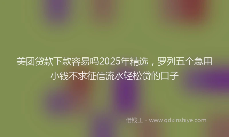 美团贷款下款容易吗2025年精选，罗列五个急用小钱不求征信流水轻松贷的口子