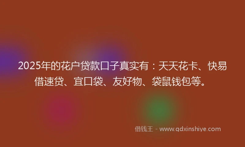 2025年的花户贷款口子真实有：天天花卡、快易借速贷、宜口袋、友好物、袋鼠钱包等。