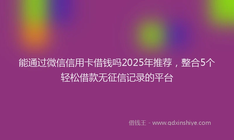 能通过微信信用卡借钱吗2025年推荐，整合5个轻松借款无征信记录的平台