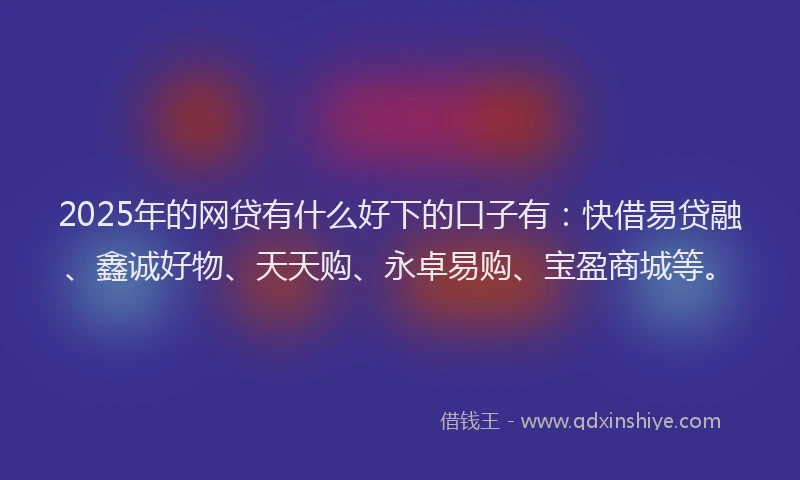 2025年的网贷有什么好下的口子有：快借易贷融、鑫诚好物、天天购、永卓易购、宝盈商城等。
