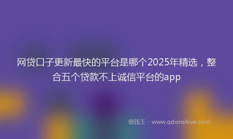网贷口子更新最快的平台是哪个2025年精选，整合五个贷款不上诚信平台的app