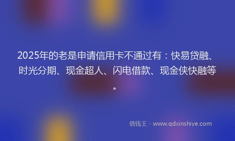 2025年的老是申请信用卡不通过有：快易贷融、时光分期、现金超人、闪电借款、现金侠快融等。