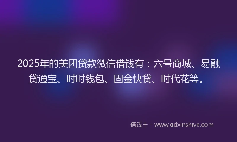2025年的美团贷款微信借钱有：六号商城、易融贷通宝、时时钱包、固金快贷、时代花等。