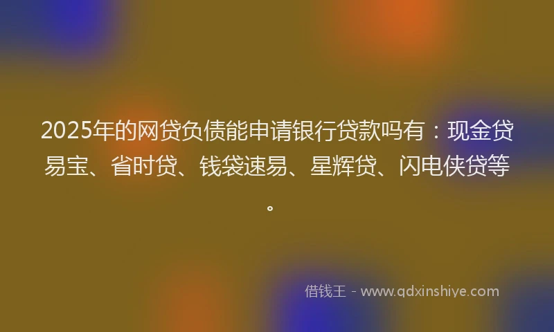 2025年的网贷负债能申请银行贷款吗有：现金贷易宝、省时贷、钱袋速易、星辉贷、闪电侠贷等。