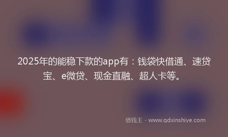 2025年的能稳下款的app有：钱袋快借通、速贷宝、e微贷、现金直融、超人卡等。