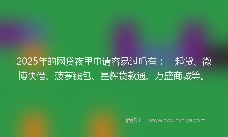 2025年的网贷夜里申请容易过吗有：一起贷、微博快借、菠萝钱包、星辉贷款通、万盛商城等。