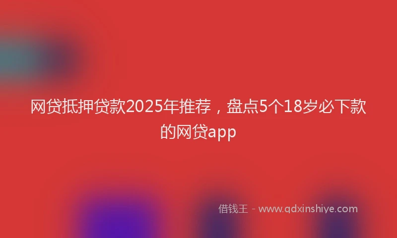 网贷抵押贷款2025年推荐，盘点5个18岁必下款的网贷app