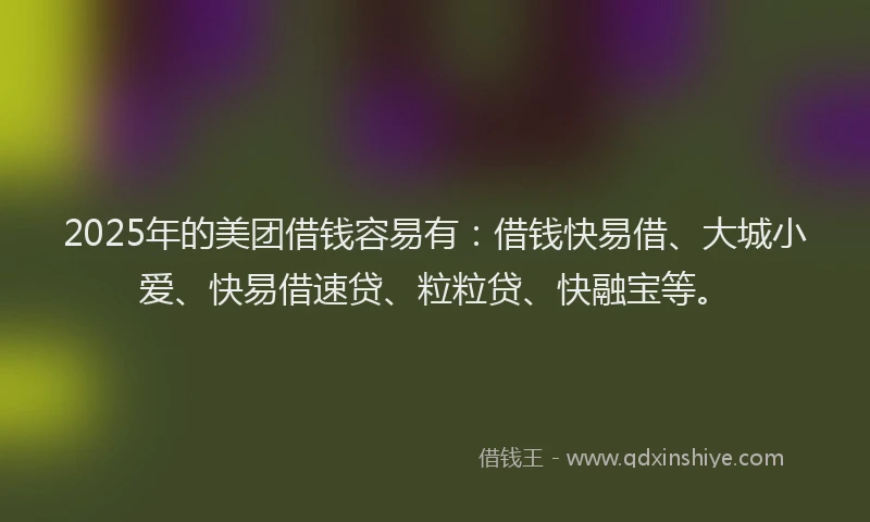 2025年的美团借钱容易有：借钱快易借、大城小爱、快易借速贷、粒粒贷、快融宝等。