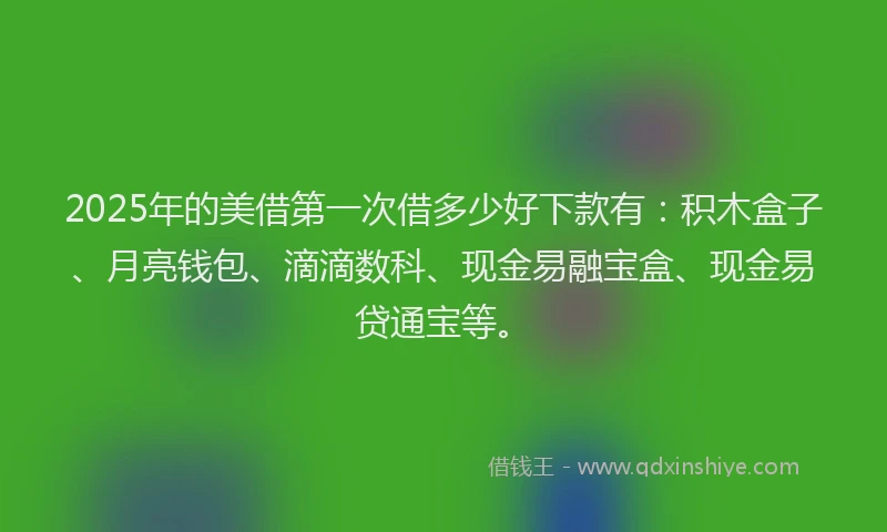 2025年的美借第一次借多少好下款有：积木盒子、月亮钱包、滴滴数科、现金易融宝盒、现金易贷通宝等。